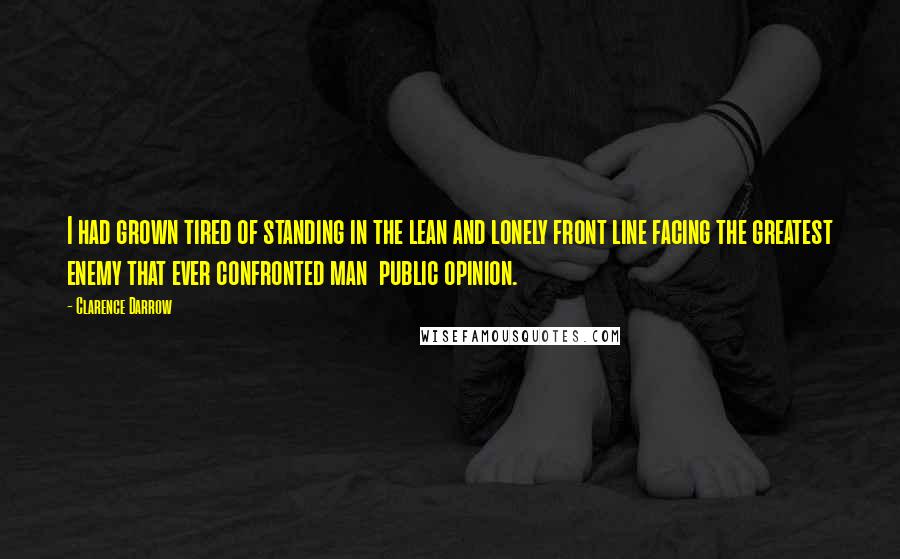 Clarence Darrow Quotes: I had grown tired of standing in the lean and lonely front line facing the greatest enemy that ever confronted man  public opinion.