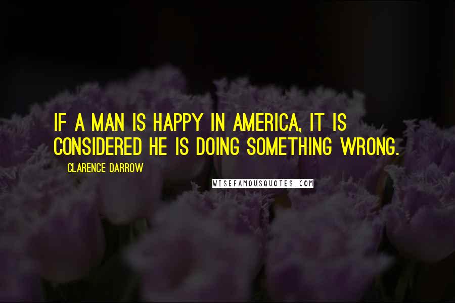 Clarence Darrow Quotes: If a man is happy in America, it is considered he is doing something wrong.