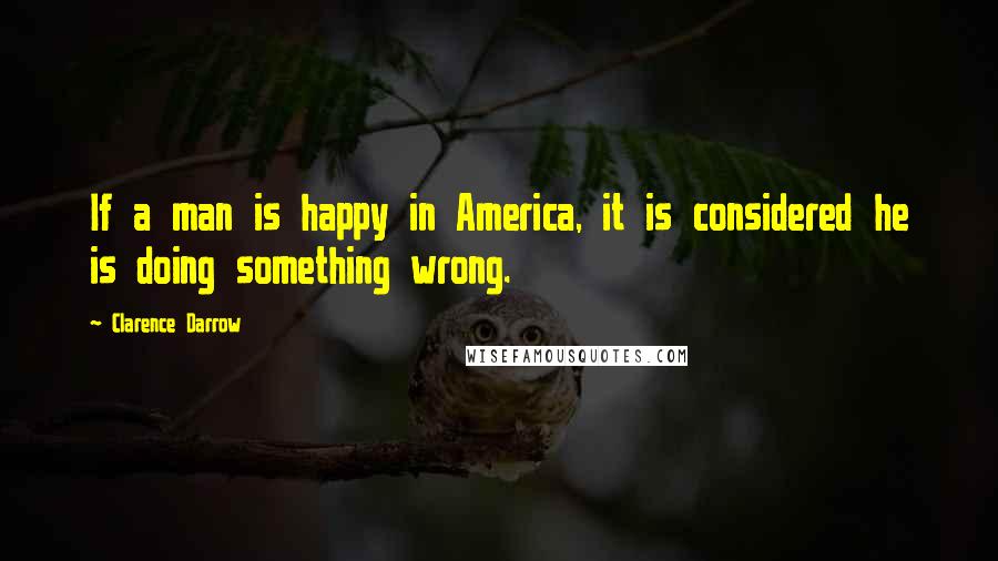 Clarence Darrow Quotes: If a man is happy in America, it is considered he is doing something wrong.