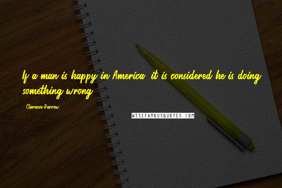 Clarence Darrow Quotes: If a man is happy in America, it is considered he is doing something wrong.