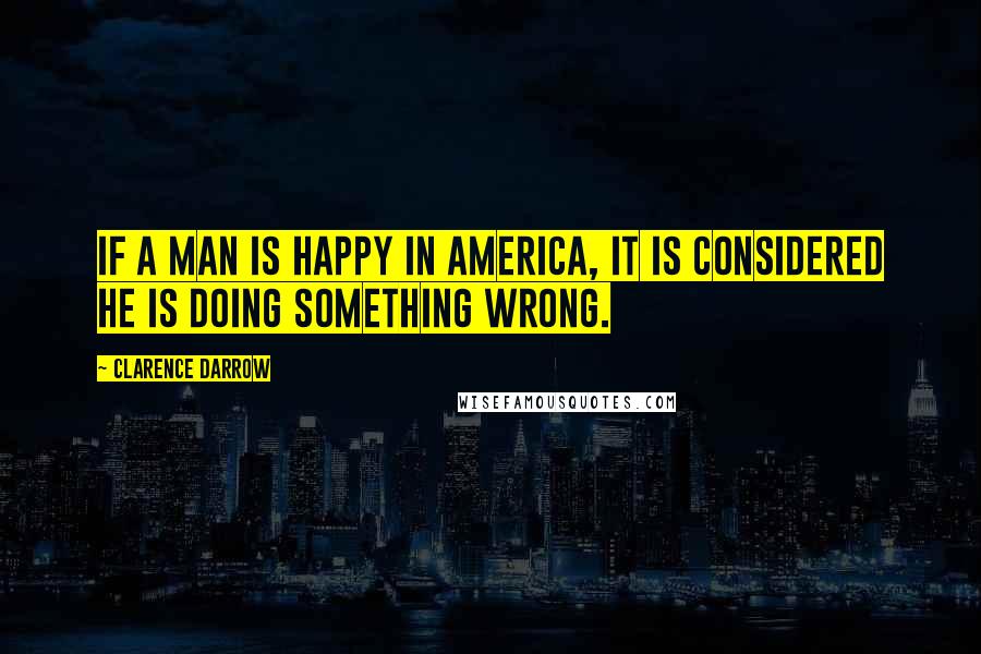 Clarence Darrow Quotes: If a man is happy in America, it is considered he is doing something wrong.