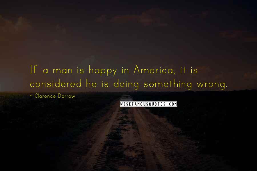 Clarence Darrow Quotes: If a man is happy in America, it is considered he is doing something wrong.