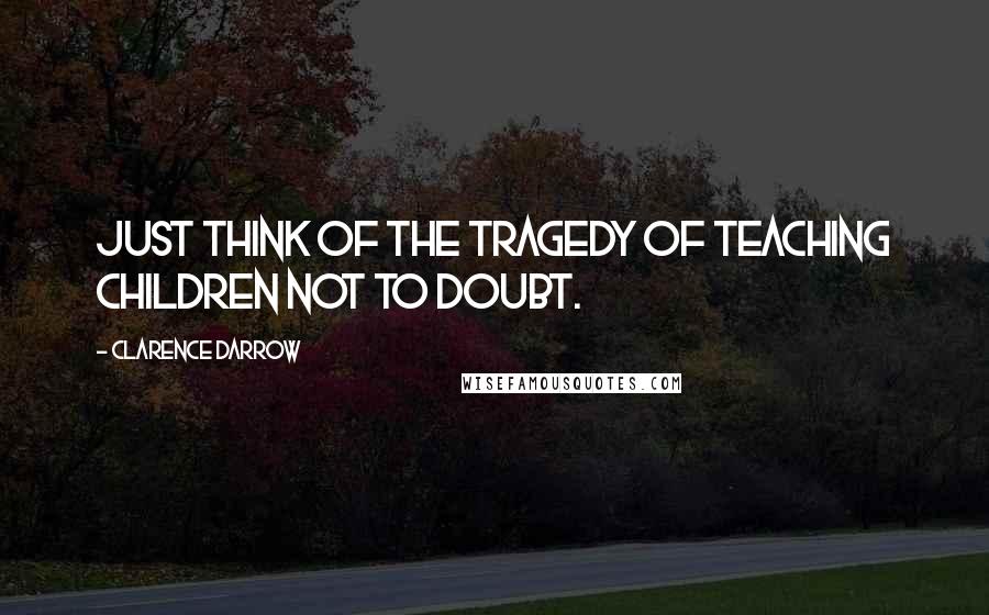Clarence Darrow Quotes: Just think of the tragedy of teaching children not to doubt.