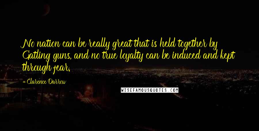 Clarence Darrow Quotes: No nation can be really great that is held together by Gatling guns, and no true loyalty can be induced and kept through fear.