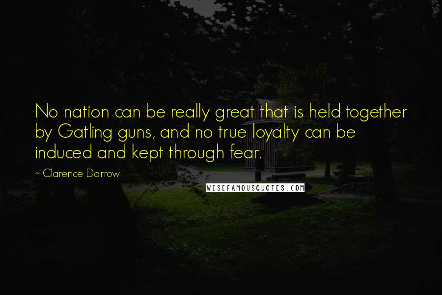 Clarence Darrow Quotes: No nation can be really great that is held together by Gatling guns, and no true loyalty can be induced and kept through fear.