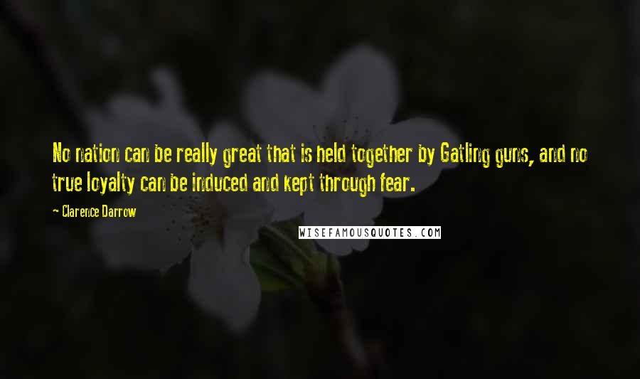 Clarence Darrow Quotes: No nation can be really great that is held together by Gatling guns, and no true loyalty can be induced and kept through fear.