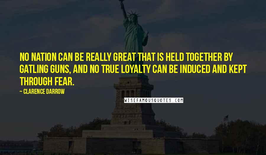 Clarence Darrow Quotes: No nation can be really great that is held together by Gatling guns, and no true loyalty can be induced and kept through fear.