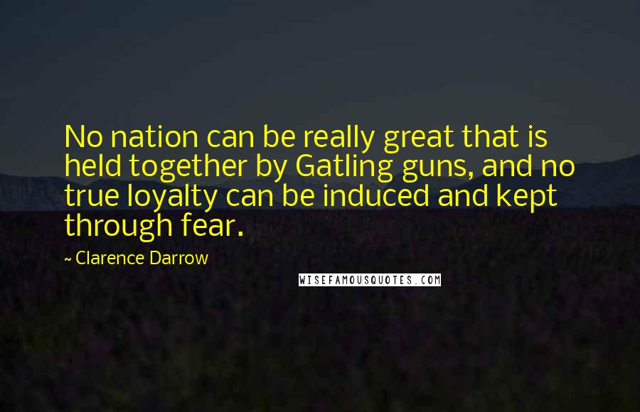 Clarence Darrow Quotes: No nation can be really great that is held together by Gatling guns, and no true loyalty can be induced and kept through fear.