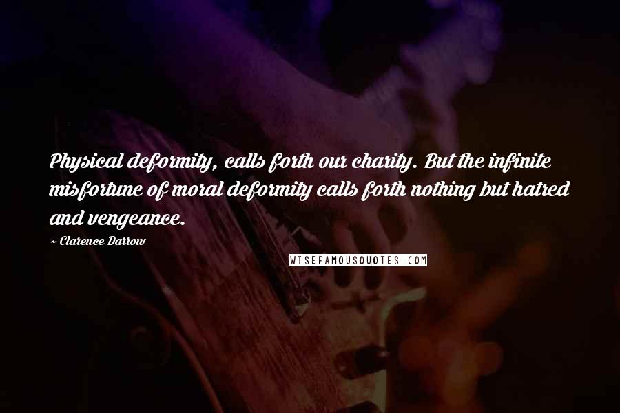 Clarence Darrow Quotes: Physical deformity, calls forth our charity. But the infinite misfortune of moral deformity calls forth nothing but hatred and vengeance.