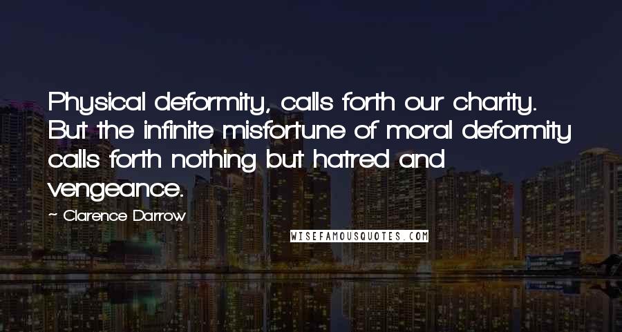 Clarence Darrow Quotes: Physical deformity, calls forth our charity. But the infinite misfortune of moral deformity calls forth nothing but hatred and vengeance.