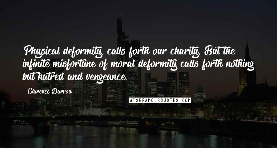 Clarence Darrow Quotes: Physical deformity, calls forth our charity. But the infinite misfortune of moral deformity calls forth nothing but hatred and vengeance.