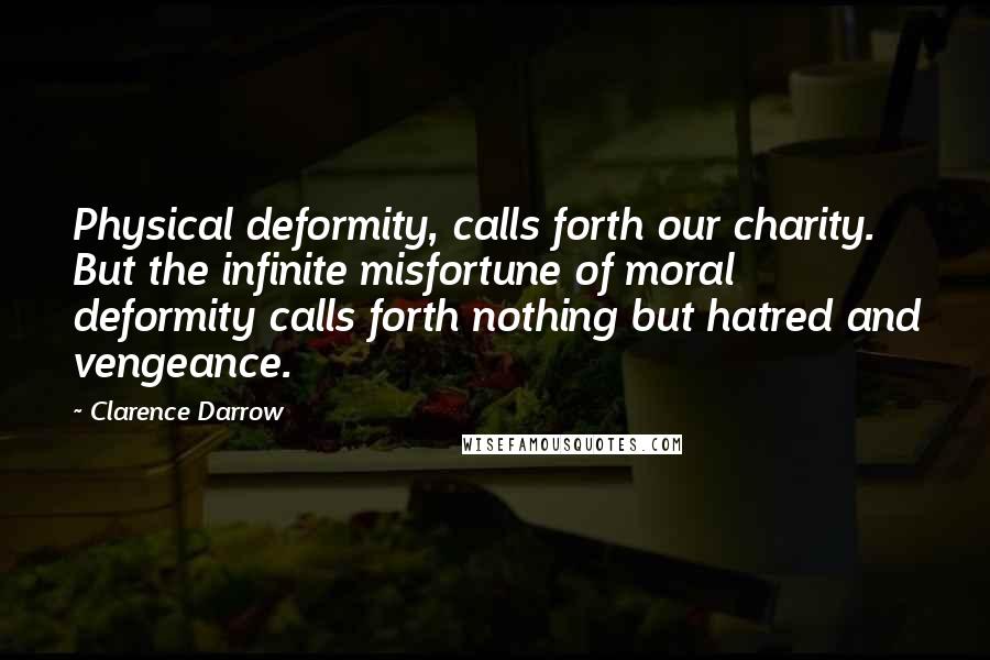 Clarence Darrow Quotes: Physical deformity, calls forth our charity. But the infinite misfortune of moral deformity calls forth nothing but hatred and vengeance.