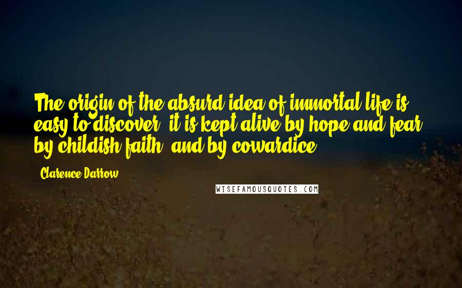 Clarence Darrow Quotes: The origin of the absurd idea of immortal life is easy to discover; it is kept alive by hope and fear, by childish faith, and by cowardice.