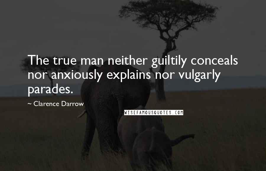 Clarence Darrow Quotes: The true man neither guiltily conceals nor anxiously explains nor vulgarly parades.