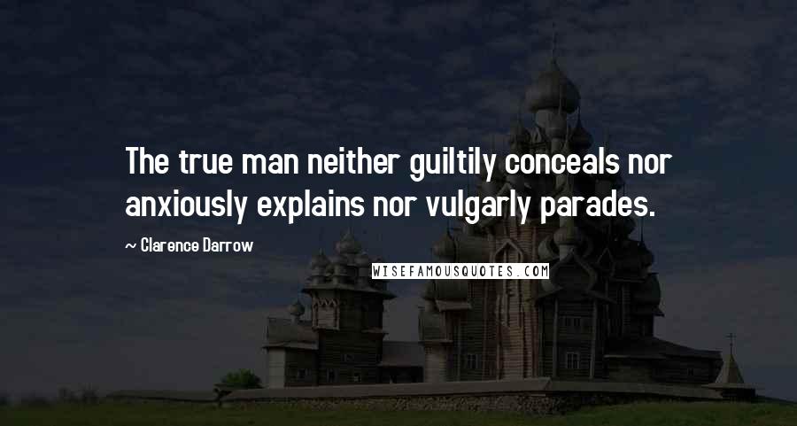 Clarence Darrow Quotes: The true man neither guiltily conceals nor anxiously explains nor vulgarly parades.