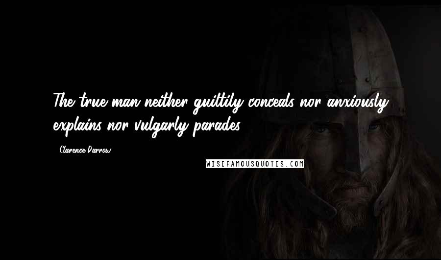 Clarence Darrow Quotes: The true man neither guiltily conceals nor anxiously explains nor vulgarly parades.