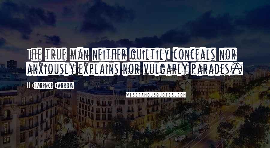 Clarence Darrow Quotes: The true man neither guiltily conceals nor anxiously explains nor vulgarly parades.