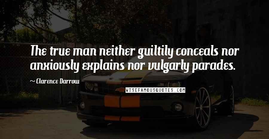 Clarence Darrow Quotes: The true man neither guiltily conceals nor anxiously explains nor vulgarly parades.