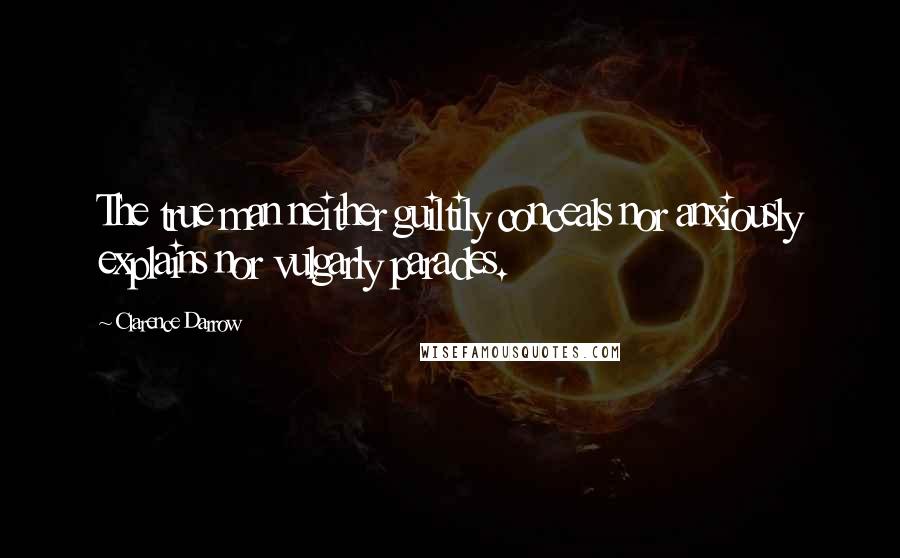 Clarence Darrow Quotes: The true man neither guiltily conceals nor anxiously explains nor vulgarly parades.