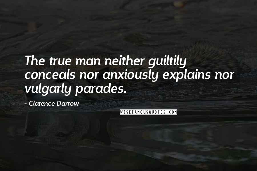 Clarence Darrow Quotes: The true man neither guiltily conceals nor anxiously explains nor vulgarly parades.