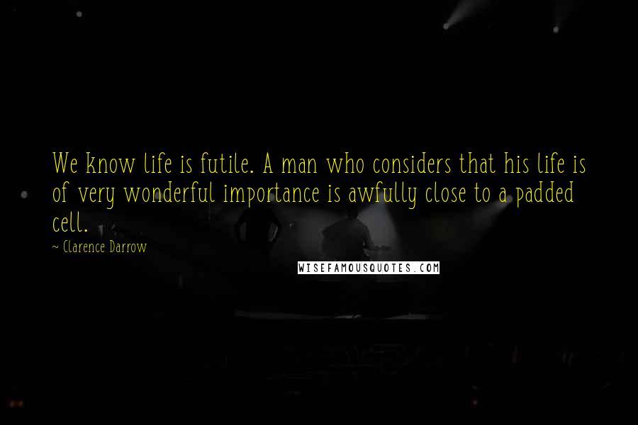 Clarence Darrow Quotes: We know life is futile. A man who considers that his life is of very wonderful importance is awfully close to a padded cell.