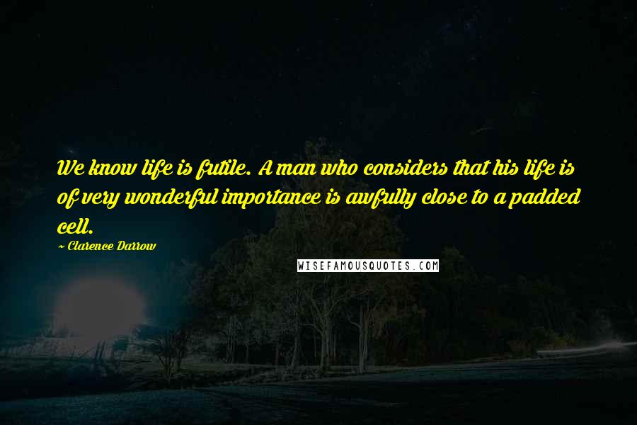 Clarence Darrow Quotes: We know life is futile. A man who considers that his life is of very wonderful importance is awfully close to a padded cell.