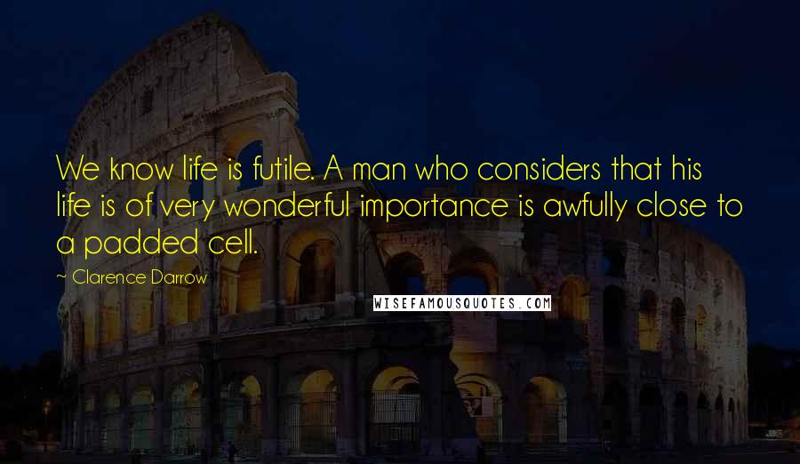 Clarence Darrow Quotes: We know life is futile. A man who considers that his life is of very wonderful importance is awfully close to a padded cell.