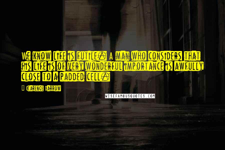 Clarence Darrow Quotes: We know life is futile. A man who considers that his life is of very wonderful importance is awfully close to a padded cell.