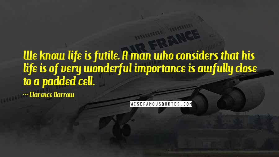 Clarence Darrow Quotes: We know life is futile. A man who considers that his life is of very wonderful importance is awfully close to a padded cell.