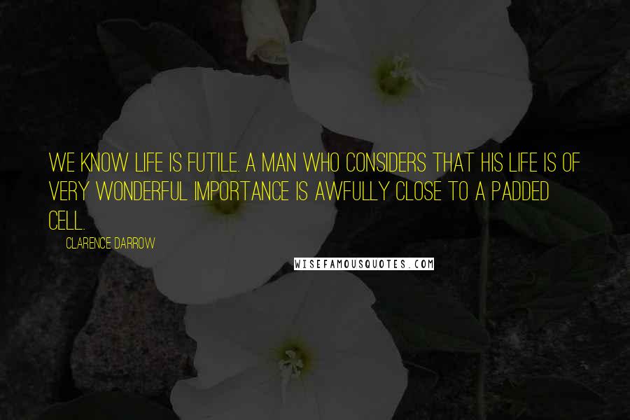 Clarence Darrow Quotes: We know life is futile. A man who considers that his life is of very wonderful importance is awfully close to a padded cell.