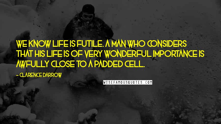 Clarence Darrow Quotes: We know life is futile. A man who considers that his life is of very wonderful importance is awfully close to a padded cell.