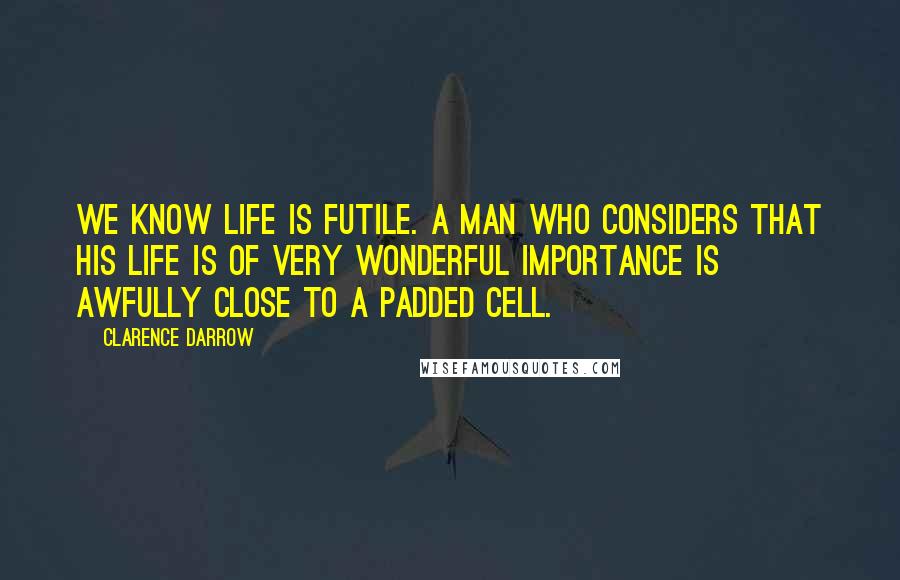 Clarence Darrow Quotes: We know life is futile. A man who considers that his life is of very wonderful importance is awfully close to a padded cell.