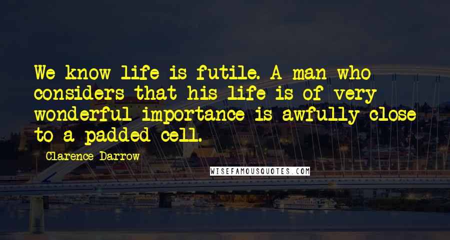 Clarence Darrow Quotes: We know life is futile. A man who considers that his life is of very wonderful importance is awfully close to a padded cell.