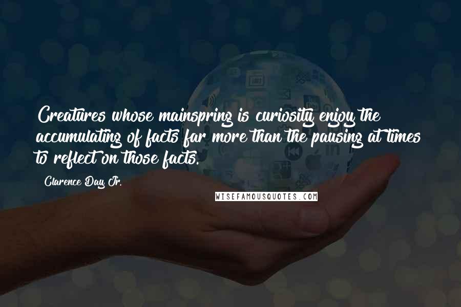 Clarence Day Jr. Quotes: Creatures whose mainspring is curiosity enjoy the accumulating of facts far more than the pausing at times to reflect on those facts.