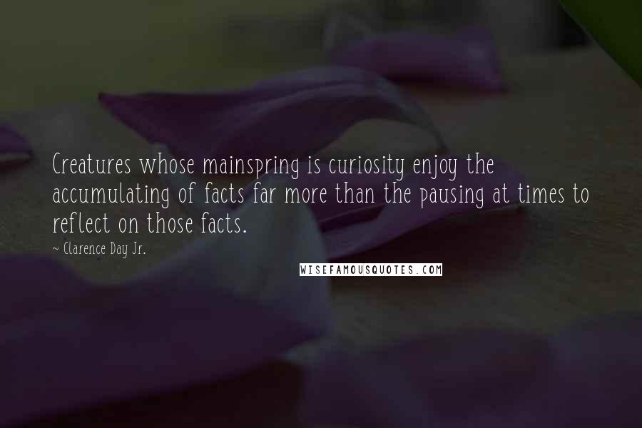 Clarence Day Jr. Quotes: Creatures whose mainspring is curiosity enjoy the accumulating of facts far more than the pausing at times to reflect on those facts.