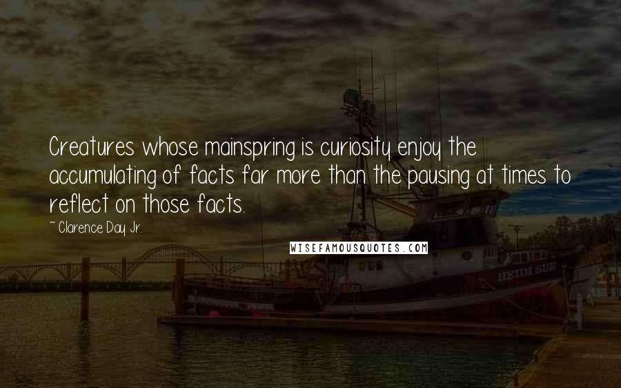 Clarence Day Jr. Quotes: Creatures whose mainspring is curiosity enjoy the accumulating of facts far more than the pausing at times to reflect on those facts.