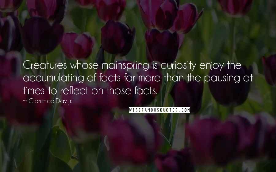 Clarence Day Jr. Quotes: Creatures whose mainspring is curiosity enjoy the accumulating of facts far more than the pausing at times to reflect on those facts.