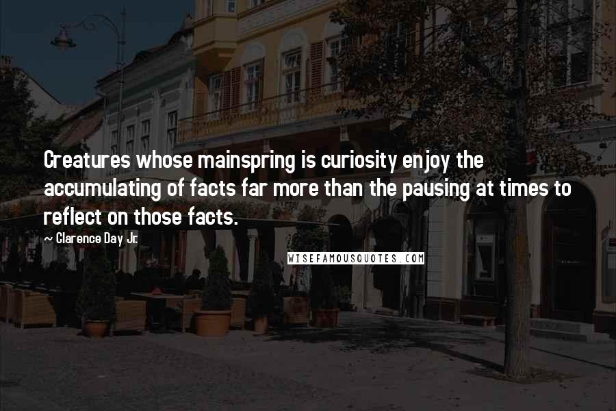 Clarence Day Jr. Quotes: Creatures whose mainspring is curiosity enjoy the accumulating of facts far more than the pausing at times to reflect on those facts.