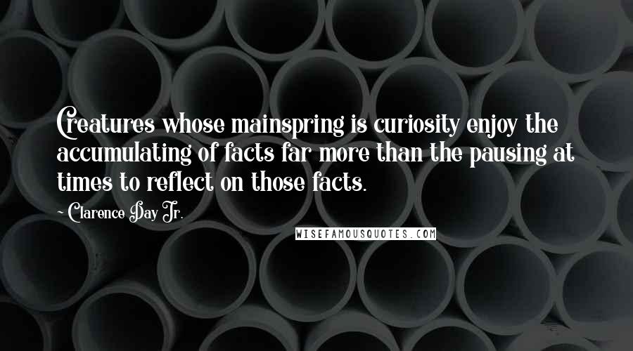 Clarence Day Jr. Quotes: Creatures whose mainspring is curiosity enjoy the accumulating of facts far more than the pausing at times to reflect on those facts.