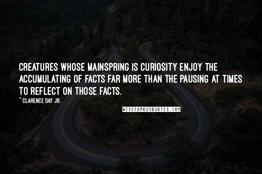 Clarence Day Jr. Quotes: Creatures whose mainspring is curiosity enjoy the accumulating of facts far more than the pausing at times to reflect on those facts.