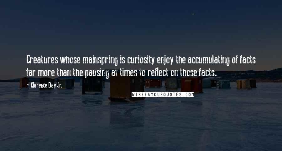 Clarence Day Jr. Quotes: Creatures whose mainspring is curiosity enjoy the accumulating of facts far more than the pausing at times to reflect on those facts.