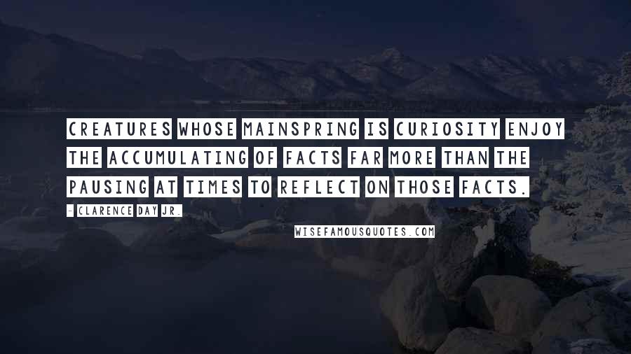 Clarence Day Jr. Quotes: Creatures whose mainspring is curiosity enjoy the accumulating of facts far more than the pausing at times to reflect on those facts.