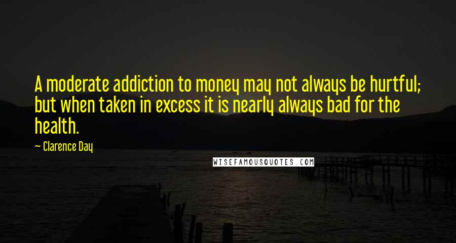 Clarence Day Quotes: A moderate addiction to money may not always be hurtful; but when taken in excess it is nearly always bad for the health.