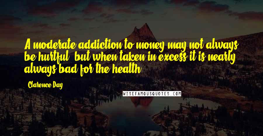 Clarence Day Quotes: A moderate addiction to money may not always be hurtful; but when taken in excess it is nearly always bad for the health.