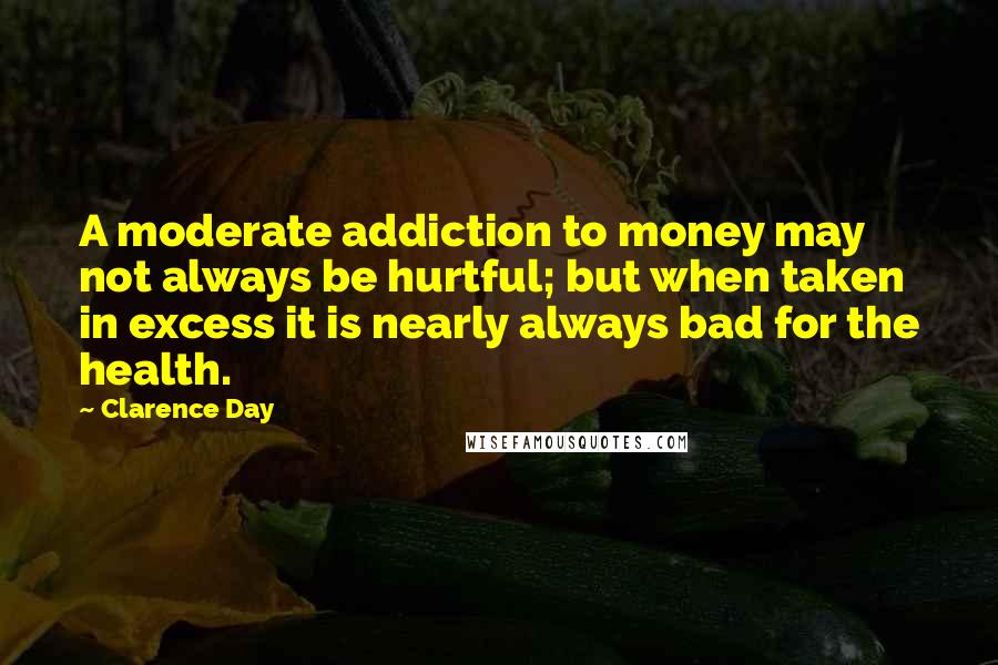 Clarence Day Quotes: A moderate addiction to money may not always be hurtful; but when taken in excess it is nearly always bad for the health.