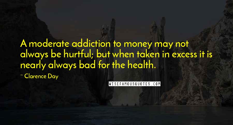 Clarence Day Quotes: A moderate addiction to money may not always be hurtful; but when taken in excess it is nearly always bad for the health.