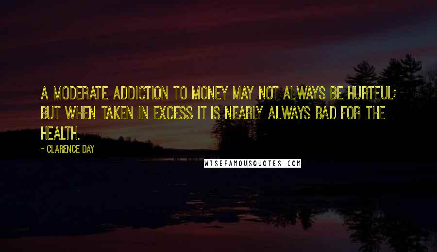 Clarence Day Quotes: A moderate addiction to money may not always be hurtful; but when taken in excess it is nearly always bad for the health.