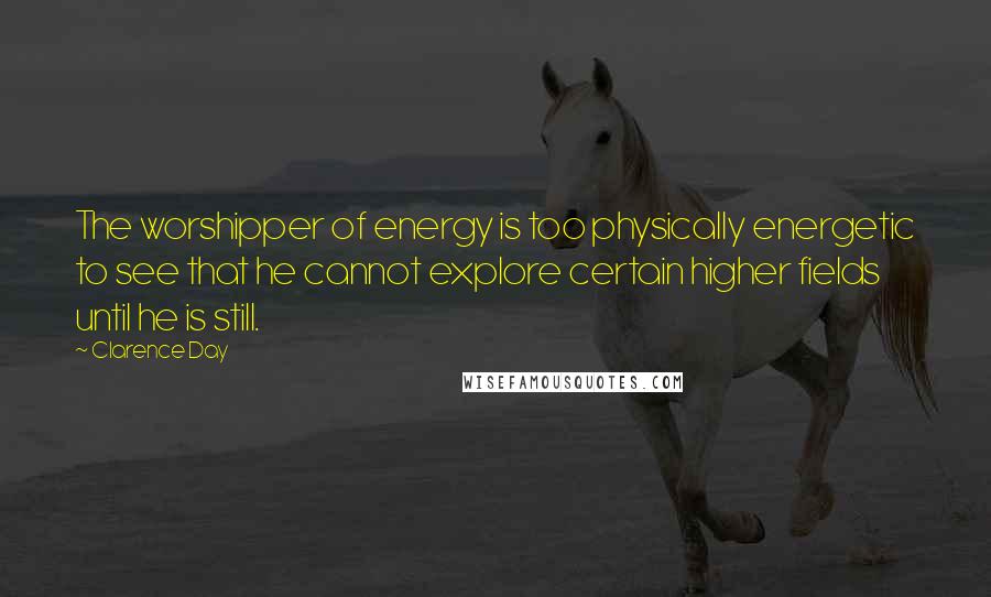 Clarence Day Quotes: The worshipper of energy is too physically energetic to see that he cannot explore certain higher fields until he is still.