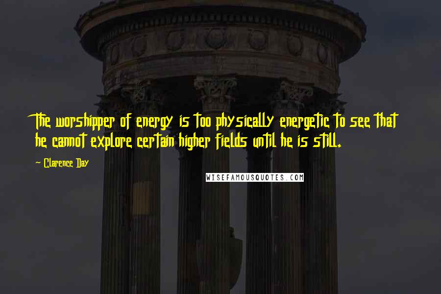 Clarence Day Quotes: The worshipper of energy is too physically energetic to see that he cannot explore certain higher fields until he is still.