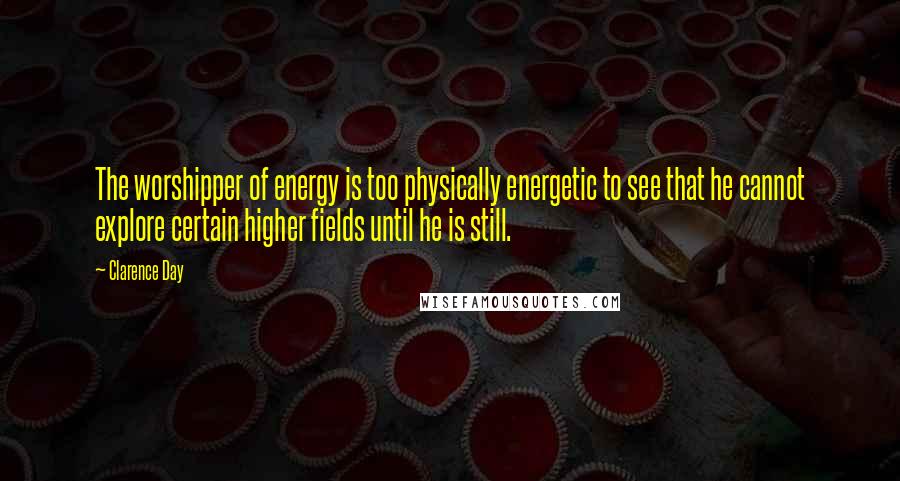 Clarence Day Quotes: The worshipper of energy is too physically energetic to see that he cannot explore certain higher fields until he is still.